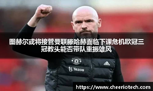 图赫尔或将接管曼联滕哈赫面临下课危机欧冠三冠教头能否带队重振雄风