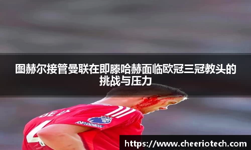 图赫尔接管曼联在即滕哈赫面临欧冠三冠教头的挑战与压力